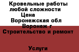   Кровельные работы любой сложности. › Цена ­ 1 200 - Воронежская обл., Воронеж г. Строительство и ремонт » Услуги   . Воронежская обл.